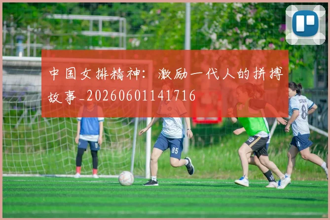 中国女排精神:激励一代人的拼搏故事_20260601141716