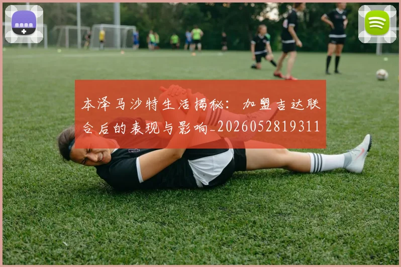 本泽马沙特生活揭秘：加盟吉达联合后的表现与影响_20260528193118_20260609205610