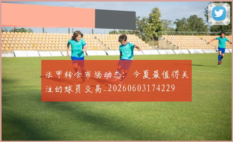 法甲转会市场动态:今夏最值得关注的球员交易_20260603174229