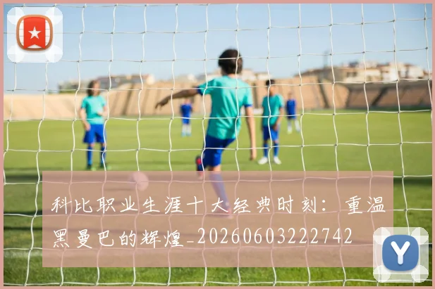 科比职业生涯十大经典时刻：重温黑曼巴的辉煌_20260603222742