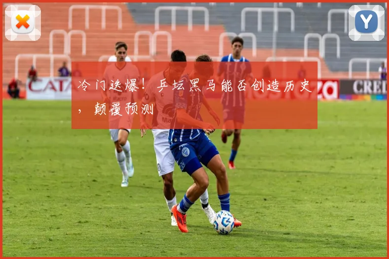 冷门迭爆！乒坛黑马能否创造历史，颠覆预测